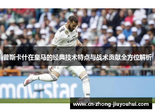 普斯卡什在皇马的经典技术特点与战术贡献全方位解析