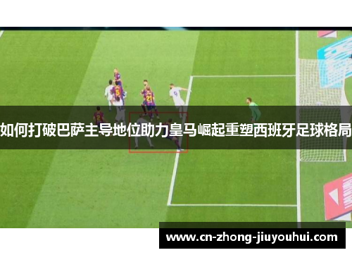 如何打破巴萨主导地位助力皇马崛起重塑西班牙足球格局