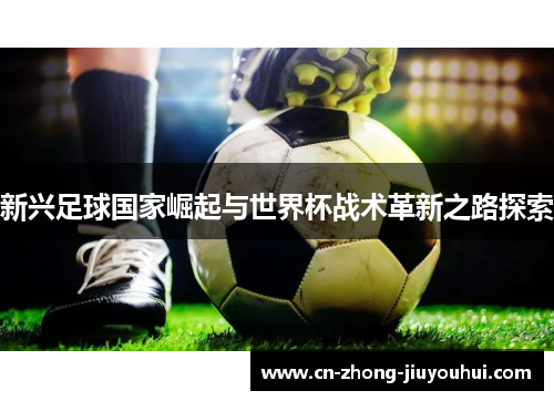 新兴足球国家崛起与世界杯战术革新之路探索