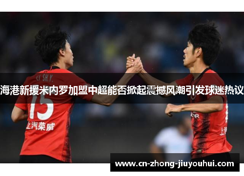 海港新援米内罗加盟中超能否掀起震撼风潮引发球迷热议