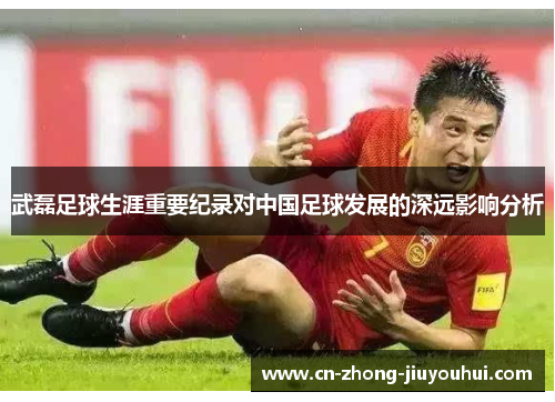 武磊足球生涯重要纪录对中国足球发展的深远影响分析