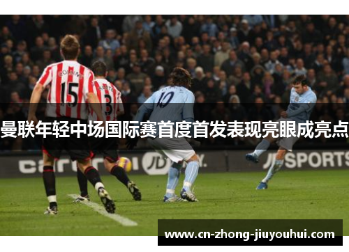 曼联年轻中场国际赛首度首发表现亮眼成亮点 曼联年轻中场国际赛首度首发表现亮眼成亮点
