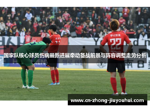国家队核心球员伤病最新进展牵动备战前景与阵容调整走势分析