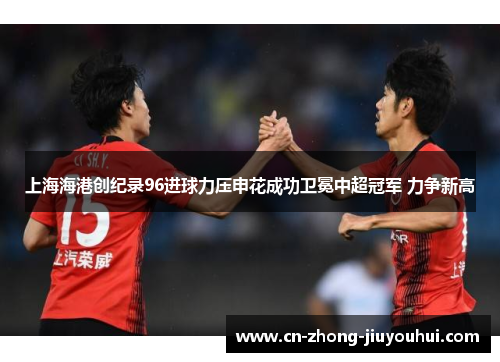 上海海港创纪录96进球力压申花成功卫冕中超冠军 力争新高
