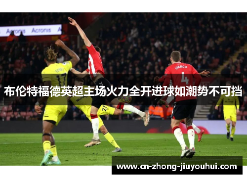 布伦特福德英超主场火力全开进球如潮势不可挡 布伦特福德英超主场火力全开进球如潮势不可挡