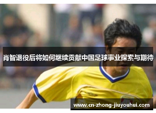 肖智退役后将如何继续贡献中国足球事业探索与期待